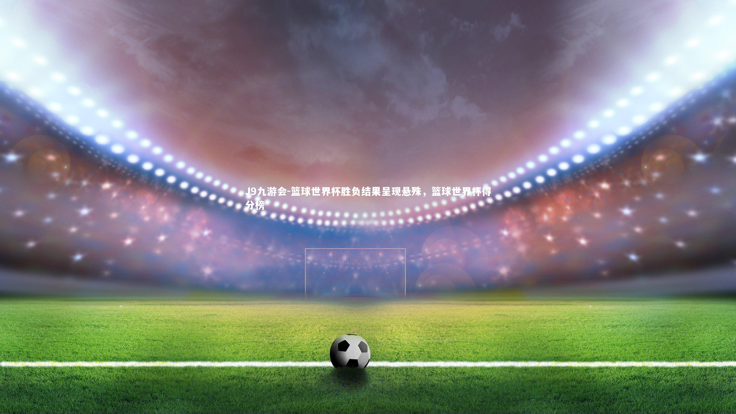 篮球世界杯胜负结果呈现悬殊，篮球世界杯得分榜